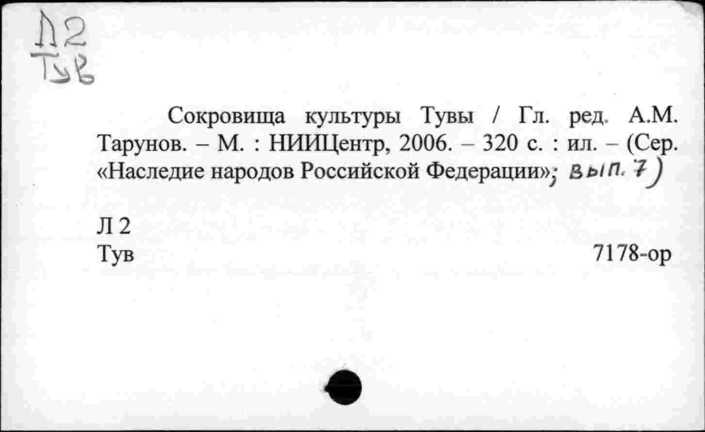 ﻿h2
'M
Сокровища культуры Тувы / Гл. ред. А.М. Тарунов. - М. : НИИЦентр, 2006. - 320 с. : ил. - (Сер. «Наследие народов Российской Федерации»;- ВыП. 7J
Л2
Тув
7178-ор